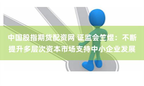 中国股指期货配资网 证监会竺煜：不断提升多层次资本市场支持中小企业发展