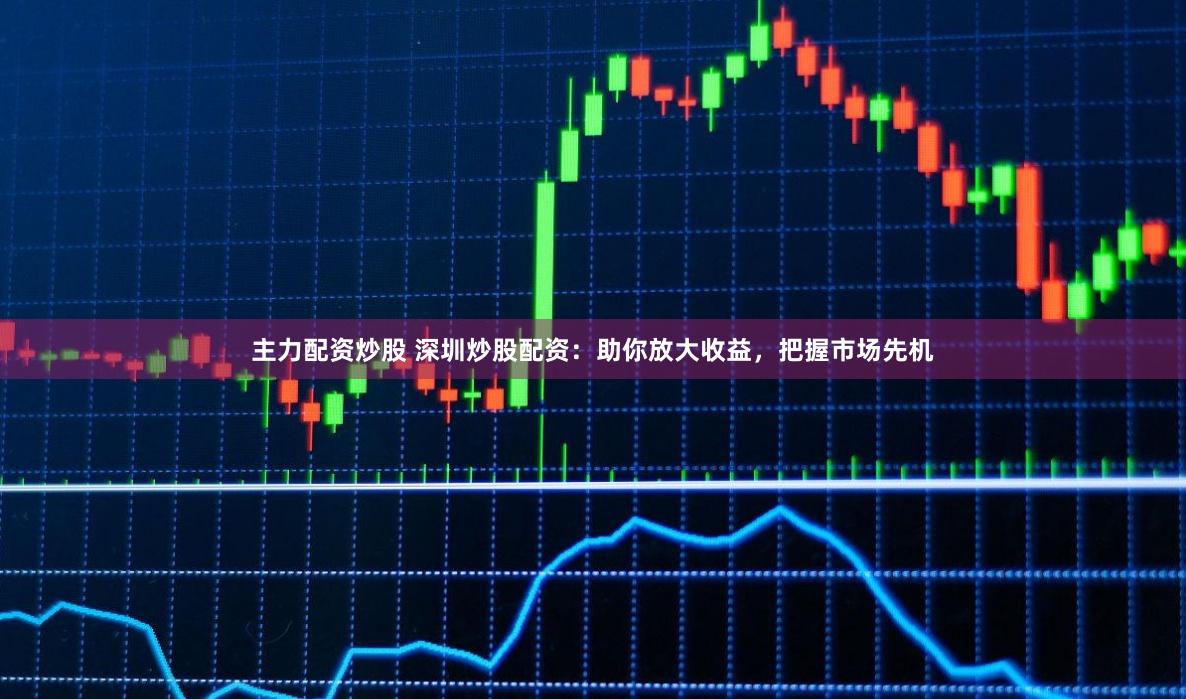 主力配资炒股 深圳炒股配资：助你放大收益，把握市场先机