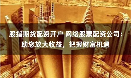 股指期货配资开户 网络股票配资公司：助您放大收益，把握财富机遇