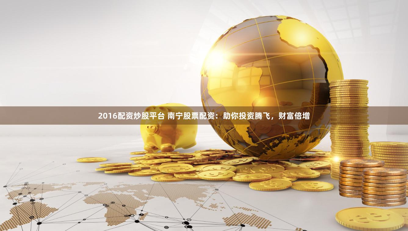 2016配资炒股平台 南宁股票配资：助你投资腾飞，财富倍增
