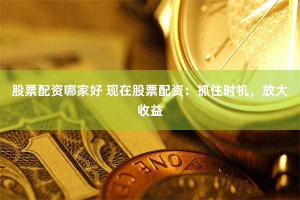 股票配资哪家好 现在股票配资：抓住时机，放大收益