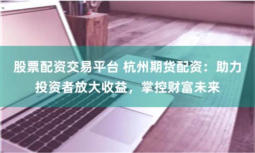 股票配资交易平台 杭州期货配资：助力投资者放大收益，掌控财富未来