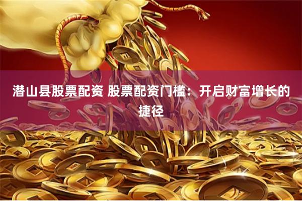 潜山县股票配资 股票配资门槛：开启财富增长的捷径