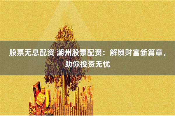 股票无息配资 潮州股票配资：解锁财富新篇章，助你投资无忧