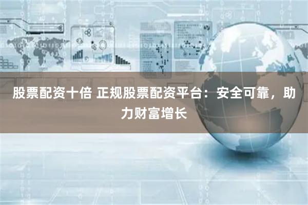 股票配资十倍 正规股票配资平台：安全可靠，助力财富增长