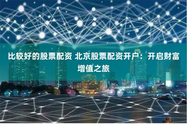 比较好的股票配资 北京股票配资开户：开启财富增值之旅