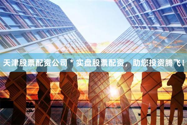 天津股票配资公司 * 实盘股票配资，助您投资腾飞！