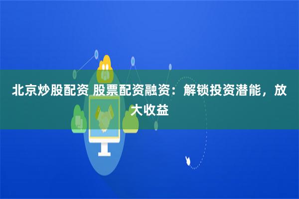 北京炒股配资 股票配资融资：解锁投资潜能，放大收益
