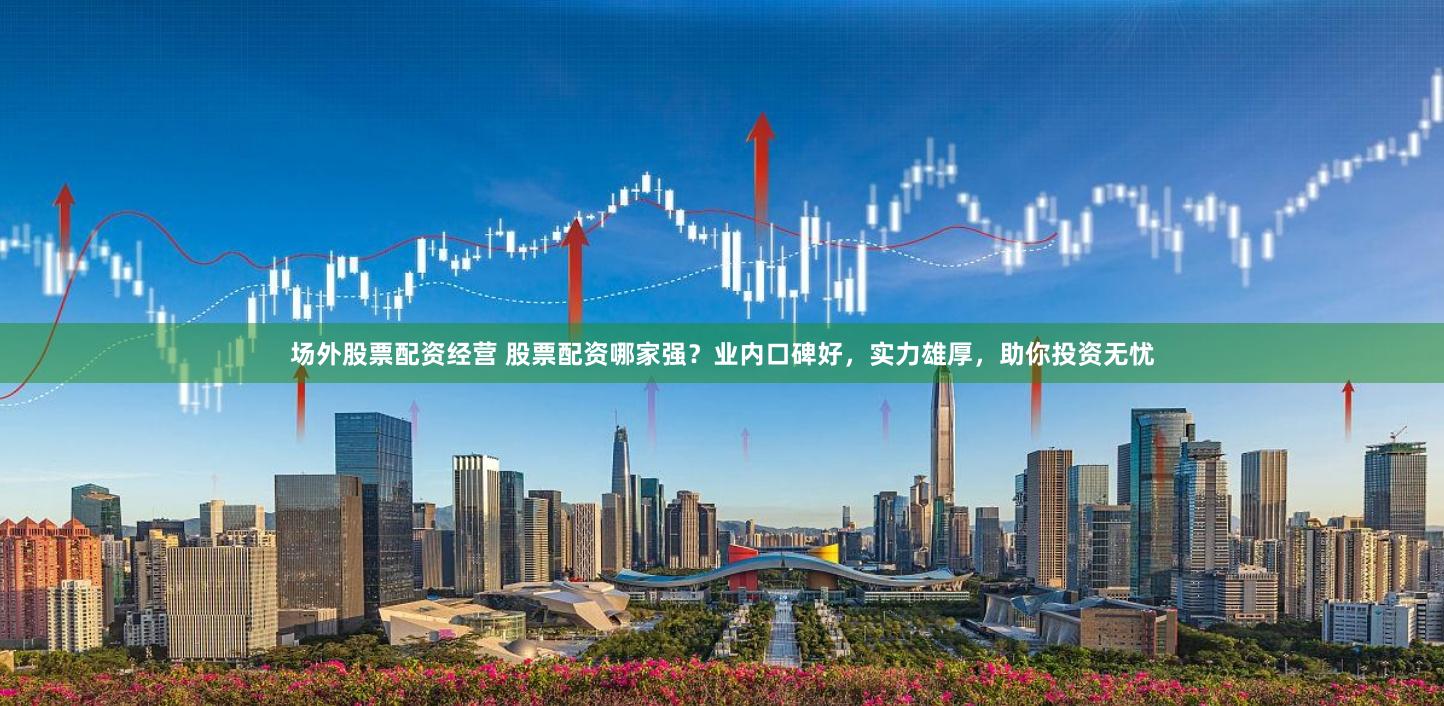场外股票配资经营 股票配资哪家强？业内口碑好，实力雄厚，助你投资无忧