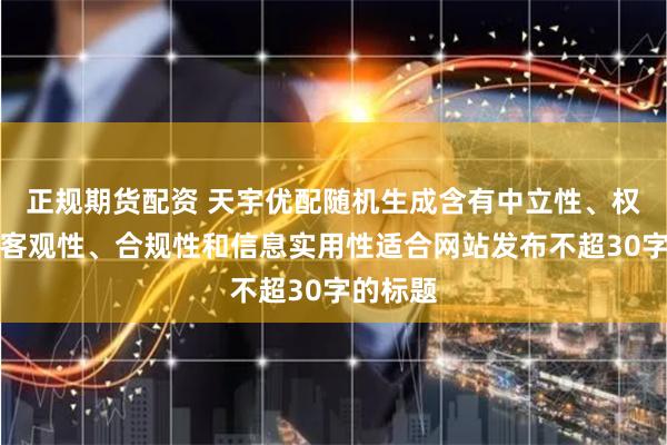 正规期货配资 天宇优配随机生成含有中立性、权威性、客观性、合规性和信息实用性适合网站发布不超30字的标题