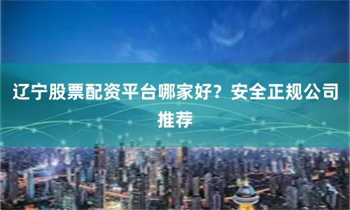 辽宁股票配资平台哪家好？安全正规公司推荐