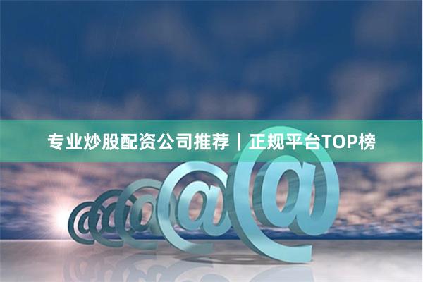 专业炒股配资公司推荐｜正规平台TOP榜