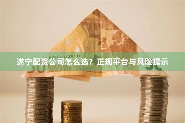 遂宁配资公司怎么选？正规平台与风险提示