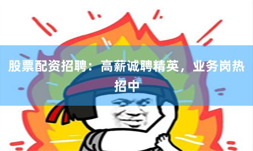 股票配资招聘：高薪诚聘精英，业务岗热招中