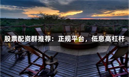 股票配资群推荐：正规平台，低息高杠杆